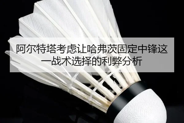 阿尔特塔考虑让哈弗茨固定中锋这一战术选择的利弊分析