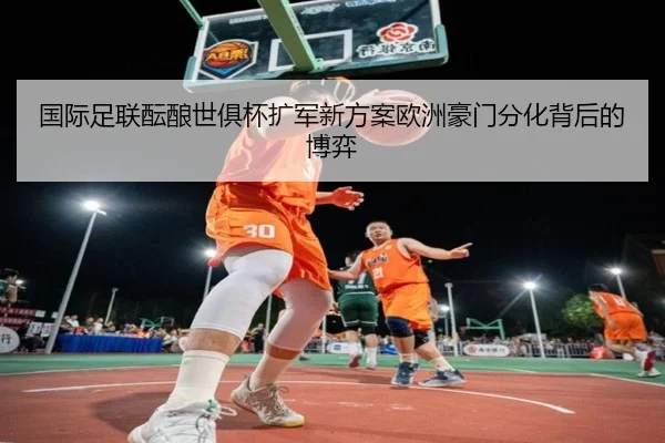 国际足联酝酿世俱杯扩军新方案欧洲豪门分化背后的博弈