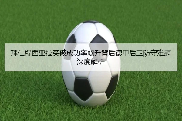 拜仁穆西亚拉突破成功率飙升背后德甲后卫防守难题深度解析