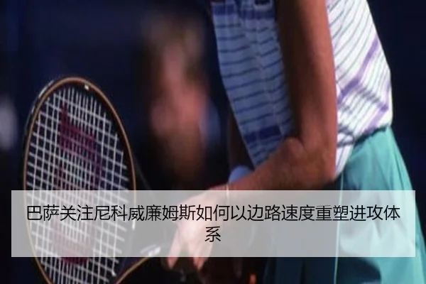 巴萨关注尼科威廉姆斯如何以边路速度重塑进攻体系