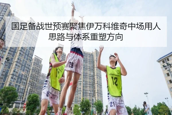国足备战世预赛聚焦伊万科维奇中场用人思路与体系重塑方向