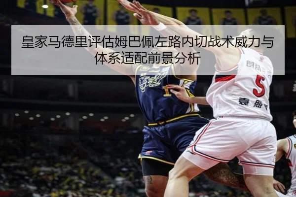 皇家马德里评估姆巴佩左路内切战术威力与体系适配前景分析