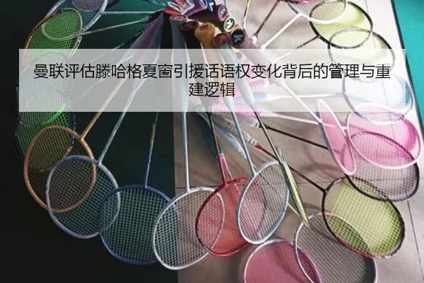 曼联评估滕哈格夏窗引援话语权变化背后的管理与重建逻辑