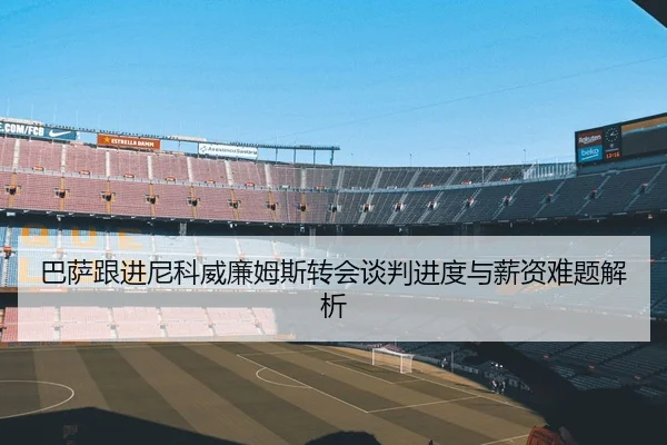 巴萨跟进尼科威廉姆斯转会谈判进度与薪资难题解析