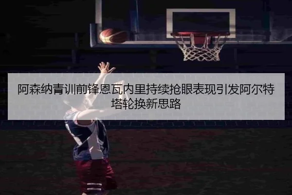 阿森纳青训前锋恩瓦内里持续抢眼表现引发阿尔特塔轮换新思路