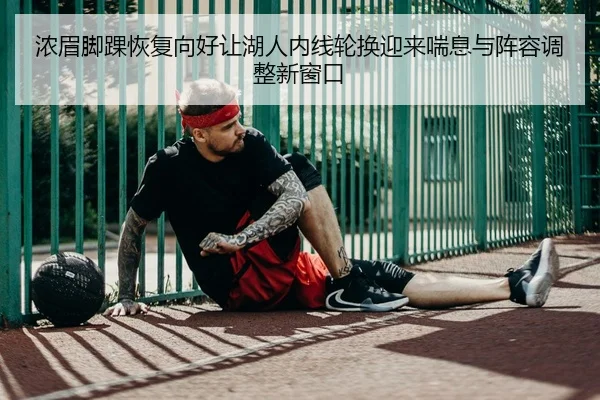 浓眉脚踝恢复向好让湖人内线轮换迎来喘息与阵容调整新窗口